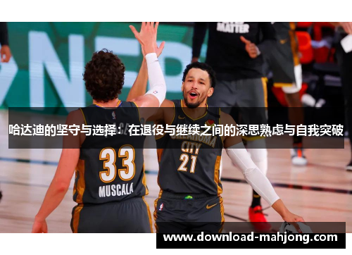 哈达迪的坚守与选择：在退役与继续之间的深思熟虑与自我突破