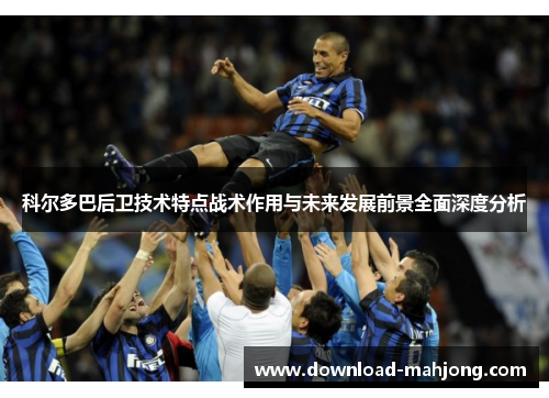 科尔多巴后卫技术特点战术作用与未来发展前景全面深度分析