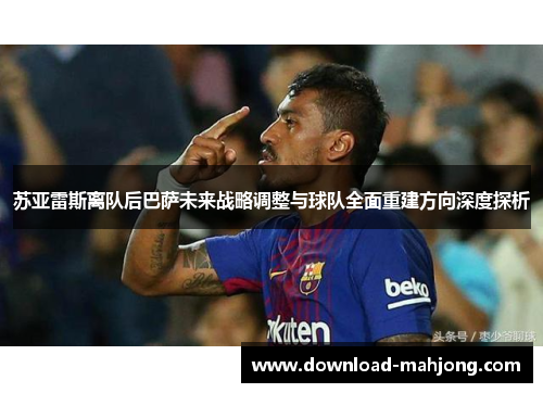 苏亚雷斯离队后巴萨未来战略调整与球队全面重建方向深度探析 苏亚雷斯离队后巴萨未来战略调整与球队全面重建方向深度探析