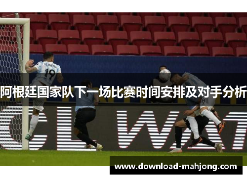 阿根廷国家队下一场比赛时间安排及对手分析 阿根廷国家队下一场比赛时间安排及对手分析