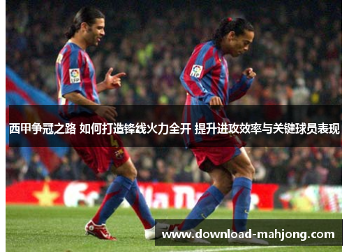 西甲争冠之路 如何打造锋线火力全开 提升进攻效率与关键球员表现