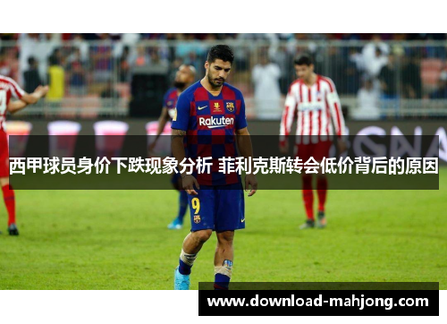 西甲球员身价下跌现象分析 菲利克斯转会低价背后的原因