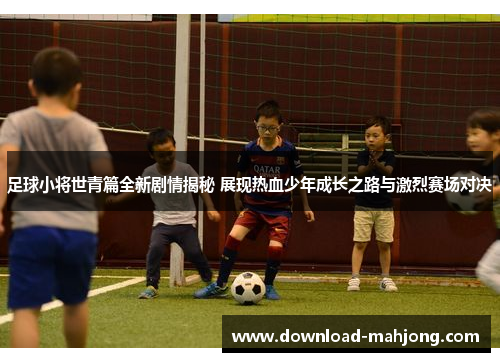 足球小将世青篇全新剧情揭秘 展现热血少年成长之路与激烈赛场对决