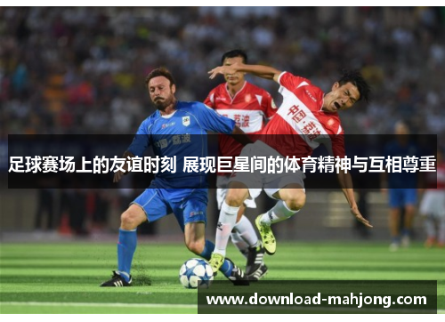 足球赛场上的友谊时刻 展现巨星间的体育精神与互相尊重