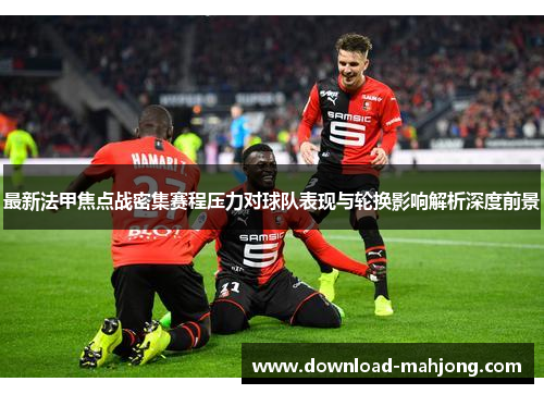 最新法甲焦点战密集赛程压力对球队表现与轮换影响解析深度前景