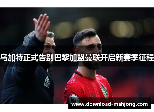 乌加特正式告别巴黎加盟曼联开启新赛季征程