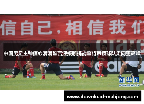 中国男足主帅信心满满誓言迎接新挑战誓将带领球队走向更高峰