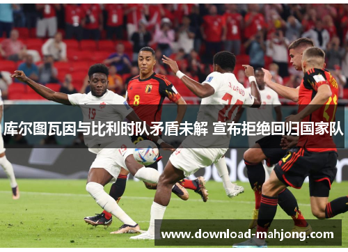 库尔图瓦因与比利时队矛盾未解 宣布拒绝回归国家队