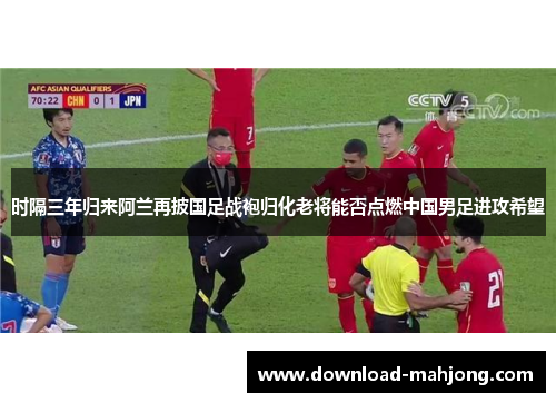 时隔三年归来阿兰再披国足战袍归化老将能否点燃中国男足进攻希望