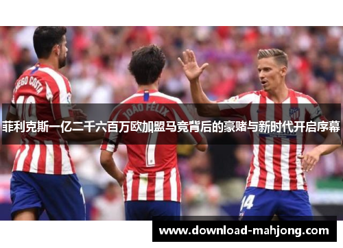 菲利克斯一亿二千六百万欧加盟马竞背后的豪赌与新时代开启序幕