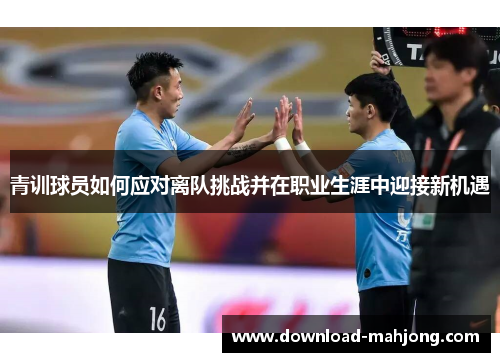 青训球员如何应对离队挑战并在职业生涯中迎接新机遇 青训球员如何应对离队挑战并在职业生涯中迎接新机遇